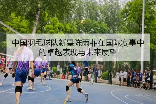 中国羽毛球队新星陈雨菲在国际赛事中的卓越表现与未来展望